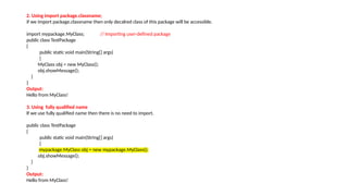 2. Using import package.classname;
if we import package.classname then only decalred class of this package will be accessible.
import mypackage.MyClass; // Importing user-defined package
public class TestPackage
{
public static void main(String[] args)
{
MyClass obj = new MyClass();
obj.showMessage();
}
}
Output:
Hello from MyClass!
3. Using fully qualified name
If we use fully qualified name then there is no need to import.
public class TestPackage
{
public static void main(String[] args)
{
mypackage.MyClass obj = new mypackage.MyClass();
obj.showMessage();
}
}
Output:
Hello from MyClass!
 