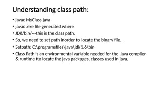 Understanding class path:
• javac MyClass.java
• javac .exe file generated where
• JDK/bin/---this is the class path.
• So, we need to set path inorder to locate the binary file.
• Setpath: C:programsfilesjavajdk1.6bin
• Class Path is an environmental variable needed for the java complier
& runtime tto locate the java packages, classes used in java.
 