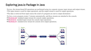 Exploring java.io Package in Java
•In java, the stream-based IO operations are performed using two separate streams input stream and output stream.
•The input stream is used for input operations, and the output stream is used for output operations.
•The data is retrieved from input source the result of a program are snet to output destination.’
•In Java, every program creates 3 streams automatically, and these streams are attached to the console.
· System.out: standard output stream for console output operations.
· System.in: standard input stream for console input operations.
· System.err: standard error stream for console error output operations.
 