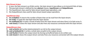 Byte Stream in java
1. In java, the byte stream is an 8 bits carrier, the byte stream in java allows us to transmit 8 bits of data.
2. The java byte stream is defined by two abstract classes, InputStream and OutputStream.
3. The InputStream class used for byte stream based input operations, and
4. the OutputStream class used for byte stream based output operations.
InputStream class
5. int available(): It returns the number of bytes that can be read from the input stream.
6. int read(): It reads the next byte from the input stream.
7. int read(byte[] b): It reads a chunk of bytes from the input stream and store them in its byte array, b.
8. void close(): It closes the input stream and also frees any resources connected with this input stream.
OutputStream class
9. void write(int n):It writes byte(contained in an int) to the output stream.
10. void write(byte[] b): It writes a whole byte array(b) to the output stream.
11. void flush():It flushes the output steam by forcing out buffered bytes to be written out.
12. void close():It closes the output stream and also frees any resources connected with this output stream.
 