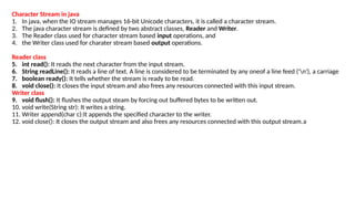 Character Stream in java
1. In java, when the IO stream manages 16-bit Unicode characters, it is called a character stream.
2. The java character stream is defined by two abstract classes, Reader and Writer.
3. The Reader class used for character stream based input operations, and
4. the Writer class used for charater stream based output operations.
Reader class
5. int read(): It reads the next character from the input stream.
6. String readLine(): It reads a line of text. A line is considered to be terminated by any oneof a line feed ('n'), a carriage
7. boolean ready(): It tells whether the stream is ready to be read.
8. void close(): It closes the input stream and also frees any resources connected with this input stream.
Writer class
9. void flush(): It flushes the output steam by forcing out buffered bytes to be written out.
10. void write(String str): It writes a string.
11. Writer append(char c):It appends the specified character to the writer.
12. void close(): It closes the output stream and also frees any resources connected with this output stream.a
 