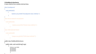3) Multilevel Inheritance
A class inherits from another derived class.
class Grandparent
{
void method1()
{
System.out.println("Grandparent class method.");
}
}
class Parent extends Grandparent
{
void method2()
{
System.out.println("Parent class method.");
}
}
class Child extends Parent
{
void method3()
{
System.out.println("Child class method.");
}
}
public class MultilevelInheritance
{
public static void main(String[] args)
{
Child obj = new Child();
obj.method1();
obj.method2();
obj.method3();
}
 