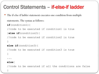 Control Statements – if-else-if ladder
 The if-else-if ladder statement executes one condition from multiple
statements. The syntax as follows:
if(condition1){
//code to be executed if condition1 is true
}else if(condition2){
//code to be executed if condition2 is true
}
else if(condition3){
//code to be executed if condition3 is true
}
...
else{
//code to be executed if all the conditions are false
}
 