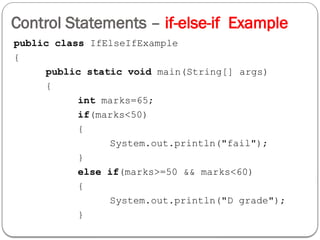 Control Statements – if-else-if Example
public class IfElseIfExample
{
public static void main(String[] args)
{
int marks=65;
if(marks<50)
{
System.out.println("fail");
}
else if(marks>=50 && marks<60)
{
System.out.println("D grade");
}
 