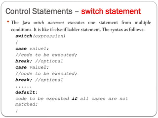Control Statements – switch statement
 The Java switch statement executes one statement from multiple
conditions. It is like if-else-if ladder statement.The syntax as follows:
switch(expression)
{
case value1:
//code to be executed;
break; //optional
case value2:
//code to be executed;
break; //optional
......
default:
code to be executed if all cases are not
matched;
}
 