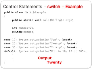 Control Statements – switch – Example
public class SwitchExample
{
public static void main(String[] args)
{
int number=20;
switch(number)
{
case 10: System.out.println(“Ten"); break;
case 20: System.out.println(“Twenty"); break;
case 30: System.out.println(“Thirty"); break;
default: System.out.println("Not in 10, 20 or 30");
}
}
}
Output
Twenty
 