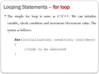 Looping Statements – for loop
 The simple for loop is same as C/C++. We can initialize
variable, check condition and increment/decrement value. The
syntax as follows:
for(initialization; condition; incr/decr)
{
//code to be executed
}
 