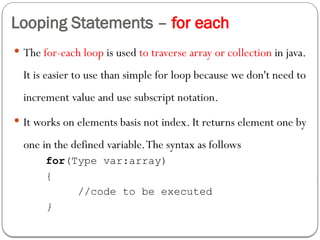 Looping Statements – for each
 The for-each loop is used to traverse array or collection in java.
It is easier to use than simple for loop because we don't need to
increment value and use subscript notation.
 It works on elements basis not index. It returns element one by
one in the defined variable.The syntax as follows
for(Type var:array)
{
//code to be executed
}
 