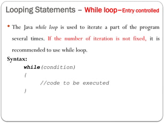 Looping Statements – While loop–Entry controlled
 The Java while loop is used to iterate a part of the program
several times. If the number of iteration is not fixed, it is
recommended to use while loop.
Syntax:
while(condition)
{
//code to be executed
}
 