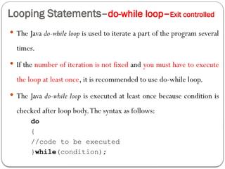 Looping Statements–do-while loop–Exit controlled
 The Java do-while loop is used to iterate a part of the program several
times.
 If the number of iteration is not fixed and you must have to execute
the loop at least once, it is recommended to use do-while loop.
 The Java do-while loop is executed at least once because condition is
checked after loop body.The syntax as follows:
do
{
//code to be executed
}while(condition);
 