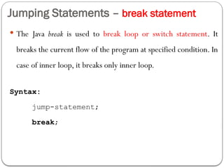 Jumping Statements – break statement
 The Java break is used to break loop or switch statement. It
breaks the current flow of the program at specified condition. In
case of inner loop, it breaks only inner loop.
Syntax:
jump-statement;
break;
 