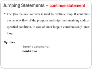 Jumping Statements – continue statement
 The Java continue statement is used to continue loop. It continues
the current flow of the program and skips the remaining code at
specified condition. In case of inner loop, it continues only inner
loop.
Syntax:
jump-statement;
continue;
 