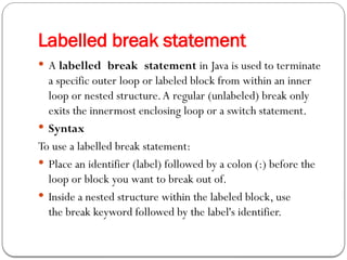 Labelled break statement
 A labelled break statement in Java is used to terminate
a specific outer loop or labeled block from within an inner
loop or nested structure.A regular (unlabeled) break only
exits the innermost enclosing loop or a switch statement.
 Syntax
To use a labelled break statement:
 Place an identifier (label) followed by a colon (:) before the
loop or block you want to break out of.
 Inside a nested structure within the labeled block, use
the break keyword followed by the label's identifier.
 