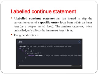  A labelled continue statement in Java is used to skip the
current iteration of a specific outer loop from within an inner
loop (or a deeper nested loop). The continue statement, when
unlabelled, only affects the innermost loop it is in.
 The general syntax is:
Labelled continue statement
 