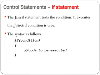 Control Statements – if statement
 The Java if statement tests the condition. It executes
the if block if condition is true.
 The syntax as follows
if(condition)
{
//code to be executed
}
 