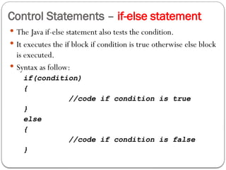 Control Statements – if-else statement
 The Java if-else statement also tests the condition.
 It executes the if block if condition is true otherwise else block
is executed.
 Syntax as follow:
if(condition)
{
//code if condition is true
}
else
{
//code if condition is false
}
 