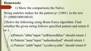 Homework:
1) Show the comparisons the Naïve-
String matcher makes for the pattern p={1001} in the text
T={0000100010010}
2)Solve the following using Brute-Force algorithm: Find
whether the given string follows specified pattern and return 0
or 1.
a)Pattern:”abba”input:”redblueredblue” should return 1
b) Pattern:”aaaa”input:”asdasdasdasd” should return 1
c) Pattern:”aabb”input:”xyzabcxyzabc” should return 0
 