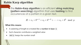 Rabin Karp algorithm
The Rabin–Karp algorithm is an efficient string matching
(pattern searching) algorithm that uses hashing to find
occurrences of a pattern in a given text.
 