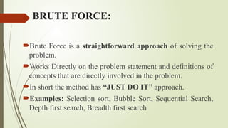 BRUTE FORCE:
Brute Force is a straightforward approach of solving the
problem.
Works Directly on the problem statement and definitions of
concepts that are directly involved in the problem.
In short the method has “JUST DO IT” approach.
Examples: Selection sort, Bubble Sort, Sequential Search,
Depth first search, Breadth first search
 