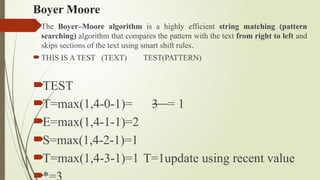 Boyer Moore
The Boyer–Moore algorithm is a highly efficient string matching (pattern
searching) algorithm that compares the pattern with the text from right to left and
skips sections of the text using smart shift rules.
THIS IS A TEST (TEXT) TEST(PATTERN)
TEST
T=max(1,4-0-1)= 3 = 1
E=max(1,4-1-1)=2
S=max(1,4-2-1)=1
T=max(1,4-3-1)=1 T=1update using recent value

 