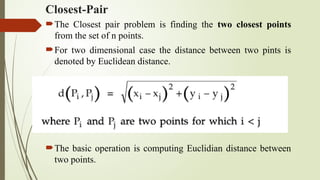 Closest-Pair
The Closest pair problem is finding the two closest points
from the set of n points.
For two dimensional case the distance between two pints is
denoted by Euclidean distance.
The basic operation is computing Euclidian distance between
two points.
 
