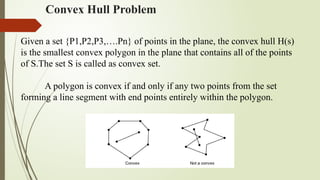 Convex Hull Problem
Given a set {P1,P2,P3,….Pn} of points in the plane, the convex hull H(s)
is the smallest convex polygon in the plane that contains all of the points
of S.The set S is called as convex set.
A polygon is convex if and only if any two points from the set
forming a line segment with end points entirely within the polygon.
 