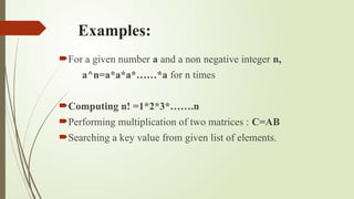 Examples:
For a given number a and a non negative integer n,
a^n=a*a*a*……*a for n times
Computing n! =1*2*3*…….n
Performing multiplication of two matrices : C=AB
Searching a key value from given list of elements.
 