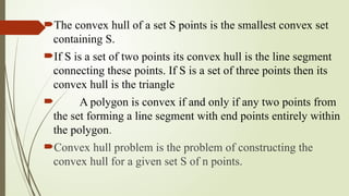 The convex hull of a set S points is the smallest convex set
containing S.
If S is a set of two points its convex hull is the line segment
connecting these points. If S is a set of three points then its
convex hull is the triangle
 A polygon is convex if and only if any two points from
the set forming a line segment with end points entirely within
the polygon.
Convex hull problem is the problem of constructing the
convex hull for a given set S of n points.
 
