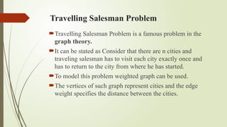 Travelling Salesman Problem
Travelling Salesman Problem is a famous problem in the
graph theory.
It can be stated as Consider that there are n cities and
traveling salesman has to visit each city exactly once and
has to return to the city from where he has started.
To model this problem weighted graph can be used.
The vertices of such graph represent cities and the edge
weight specifies the distance between the cities.
 