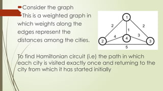 Consider the graph
This is a weighted graph in
which weights along the
edges represent the
distances among the cities.
To find Hamiltonian circuit (i.e) the path in which
each city is visited exactly once and returning to the
city from which it has started initially
 