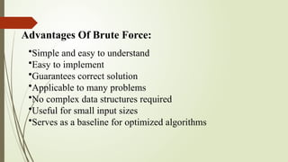 Advantages Of Brute Force:
•Simple and easy to understand
•Easy to implement
•Guarantees correct solution
•Applicable to many problems
•No complex data structures required
•Useful for small input sizes
•Serves as a baseline for optimized algorithms
 