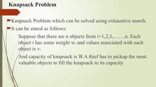 Knapsack Problem
Knapsack Problem which can be solved using exhaustive search.
It can be stated as follows:
Suppose that there are n objects from i=1,2,3,…….n. Each
object i has some weight wi and values associated with each
object is vi.
And capacity of knapsack is W.A thief has to pickup the most
valuable objects to fill the knapsack to its capacity
 