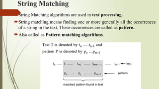 String Matching
String Matching algorithms are used in text processing.
String matching means finding one or more generally all the occurrences
of a string in the text. These occurrences are called as pattern.
Also called as Pattern matching algorithms.
 