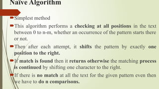 Naïve Algorithm
Simplest method
This algorithm performs a checking at all positions in the text
between 0 to n-m, whether an occurrence of the pattern starts there
or not.
Then after each attempt, it shifts the pattern by exactly one
position to the right.
If match is found then it returns otherwise the matching process
is continued by shifting one character to the right.
If there is no match at all the text for the given pattern even then
we have to do n comparisons.
 