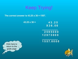 Keep Trying! The correct answer is 43.25 x 36 = 1557. Click here to return to the goals page 43.25 x 36 = 4 3 . 2 5 X 3 6 . 0 0 ___________ 2 5 9 5 0 0 0 1 2 9 7 5 0 0 0 ___________ 1 5 5 7. 0 0 0 0 