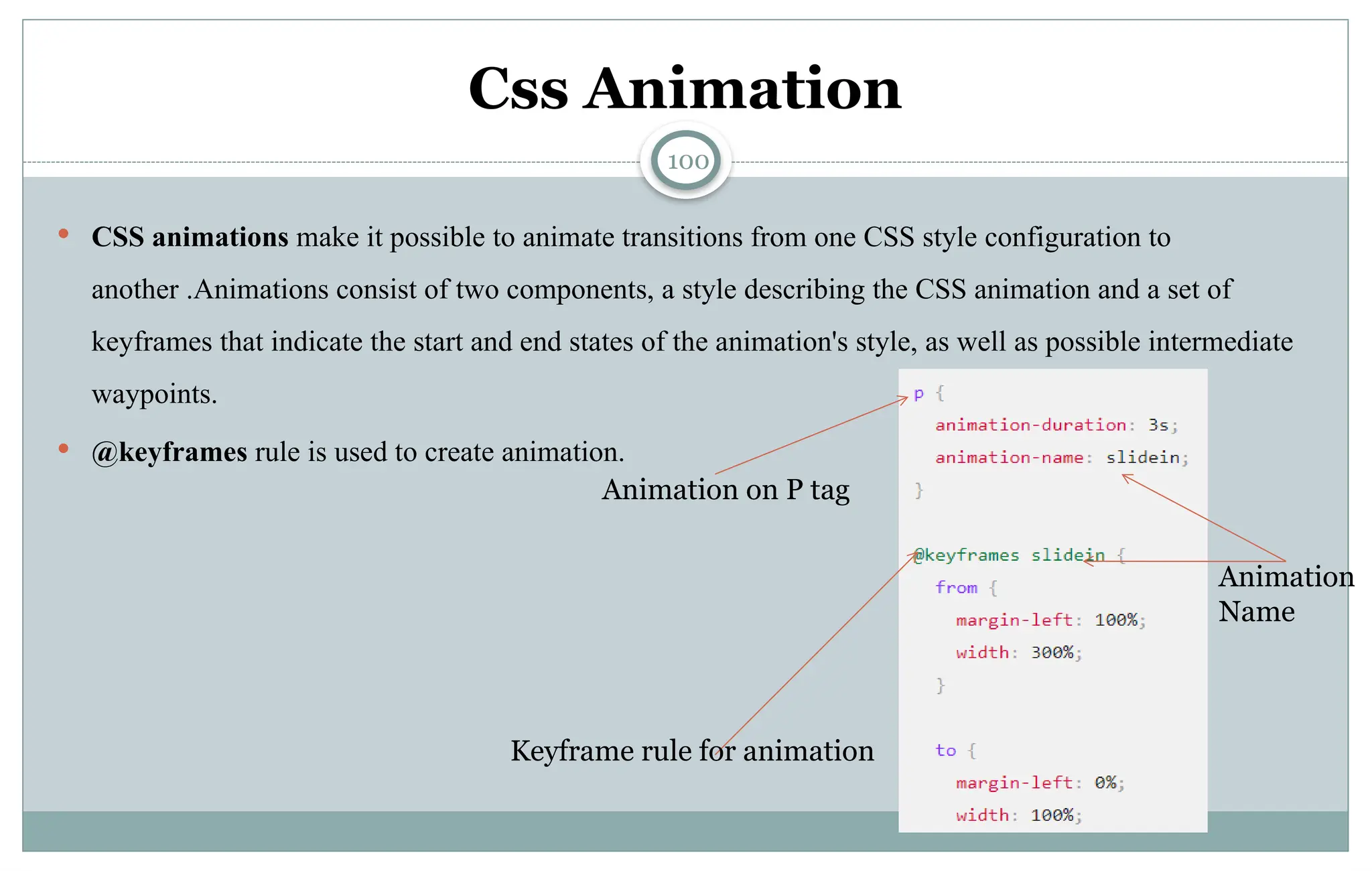 100
Css Animation
 CSS animations make it possible to animate transitions from one CSS style configuration to
another .Animations consist of two components, a style describing the CSS animation and a set of
keyframes that indicate the start and end states of the animation's style, as well as possible intermediate
waypoints.
 @keyframes rule is used to create animation.
Animation on P tag
Keyframe rule for animation
Animation
Name
 