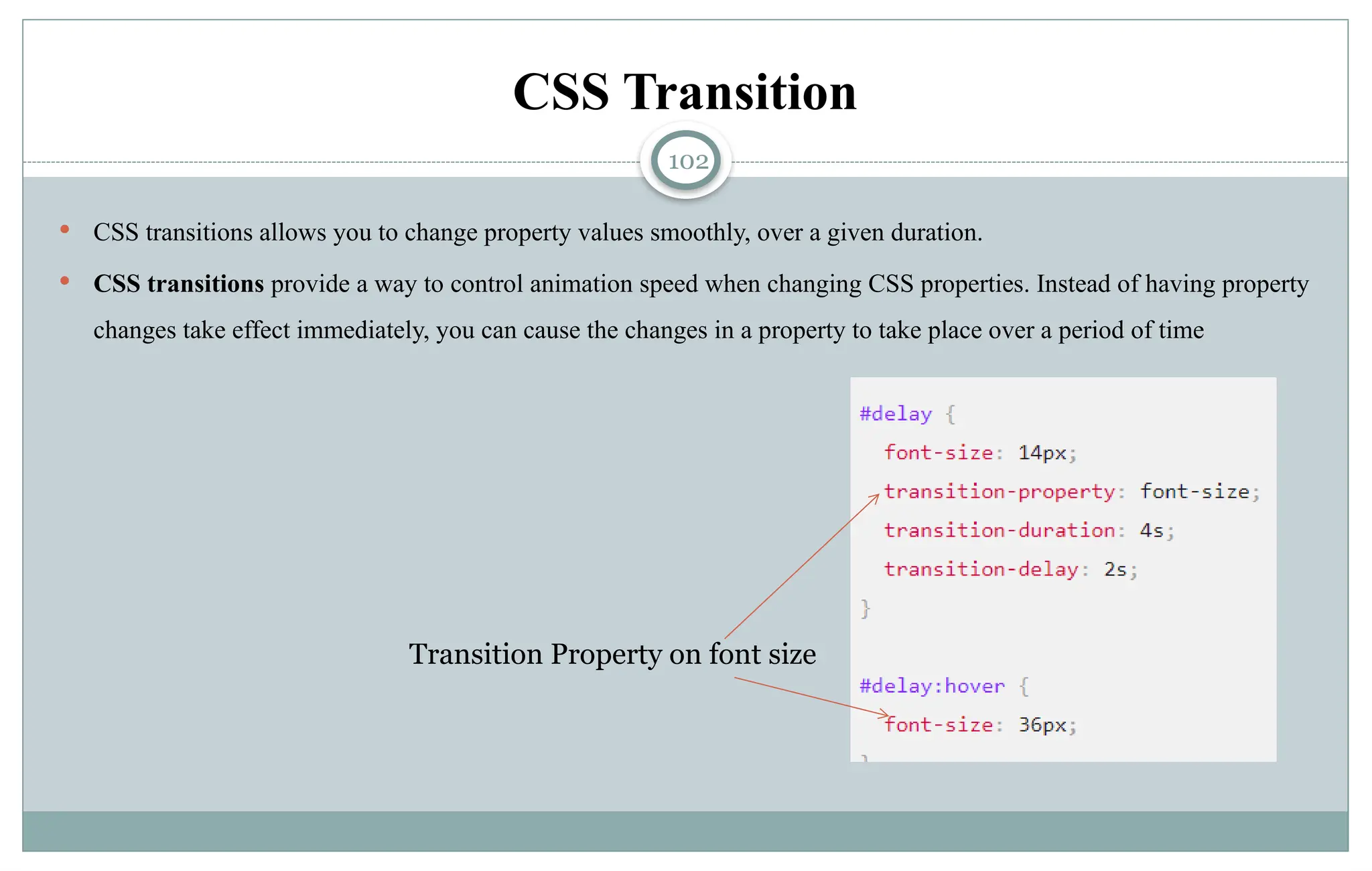 102
CSS Transition
 CSS transitions allows you to change property values smoothly, over a given duration.
 CSS transitions provide a way to control animation speed when changing CSS properties. Instead of having property
changes take effect immediately, you can cause the changes in a property to take place over a period of time
Transition Property on font size
 
