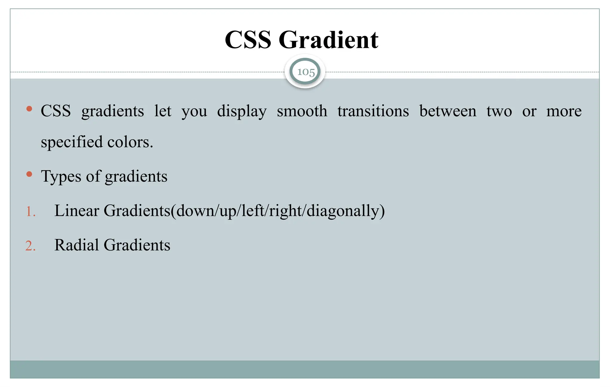 105
CSS Gradient
 CSS gradients let you display smooth transitions between two or more
specified colors.
 Types of gradients
1. Linear Gradients(down/up/left/right/diagonally)
2. Radial Gradients
 