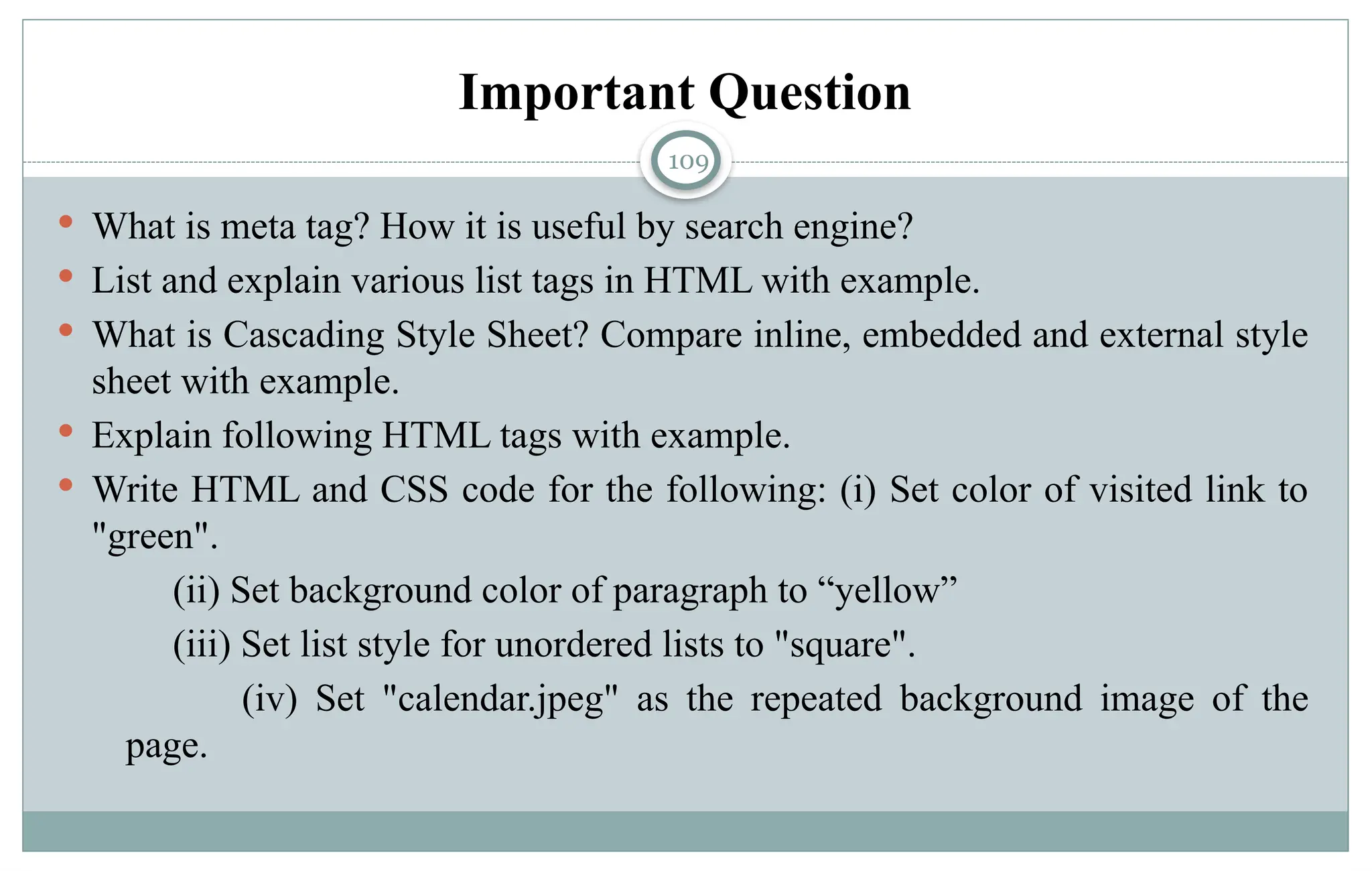 109
Important Question
 What is meta tag? How it is useful by search engine?
 List and explain various list tags in HTML with example.
 What is Cascading Style Sheet? Compare inline, embedded and external style
sheet with example.
 Explain following HTML tags with example.
 Write HTML and CSS code for the following: (i) Set color of visited link to
"green".
(ii) Set background color of paragraph to “yellow”
(iii) Set list style for unordered lists to "square".
(iv) Set "calendar.jpeg" as the repeated background image of the
page.
 