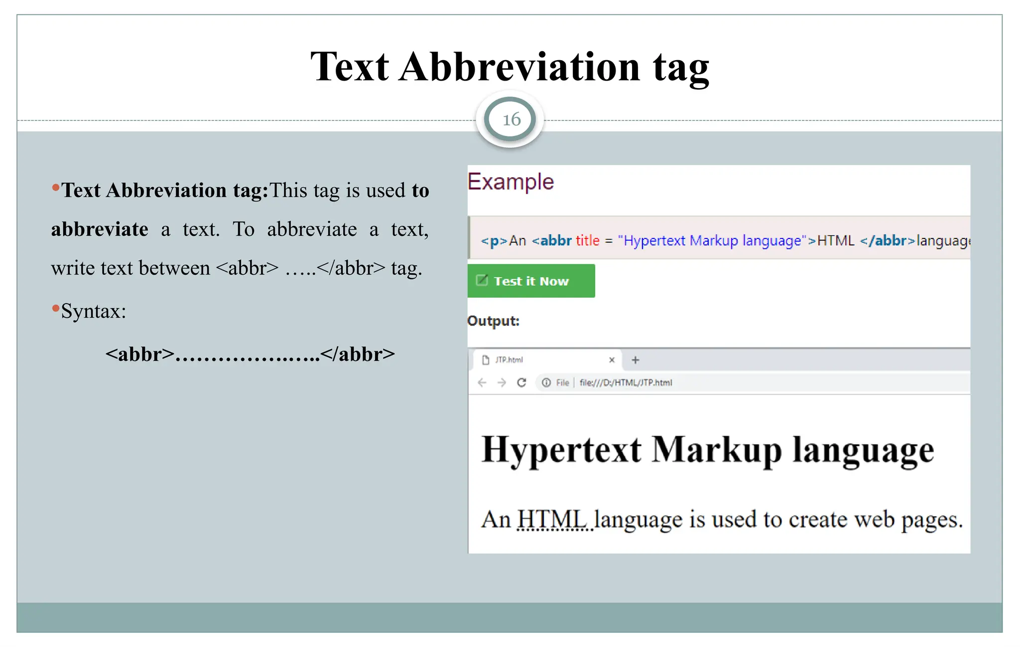 16
Text Abbreviation tag:This tag is used to
abbreviate a text. To abbreviate a text,
write text between <abbr> …..</abbr> tag.
Syntax:
<abbr>…………….…..</abbr>
Text Abbreviation tag
 