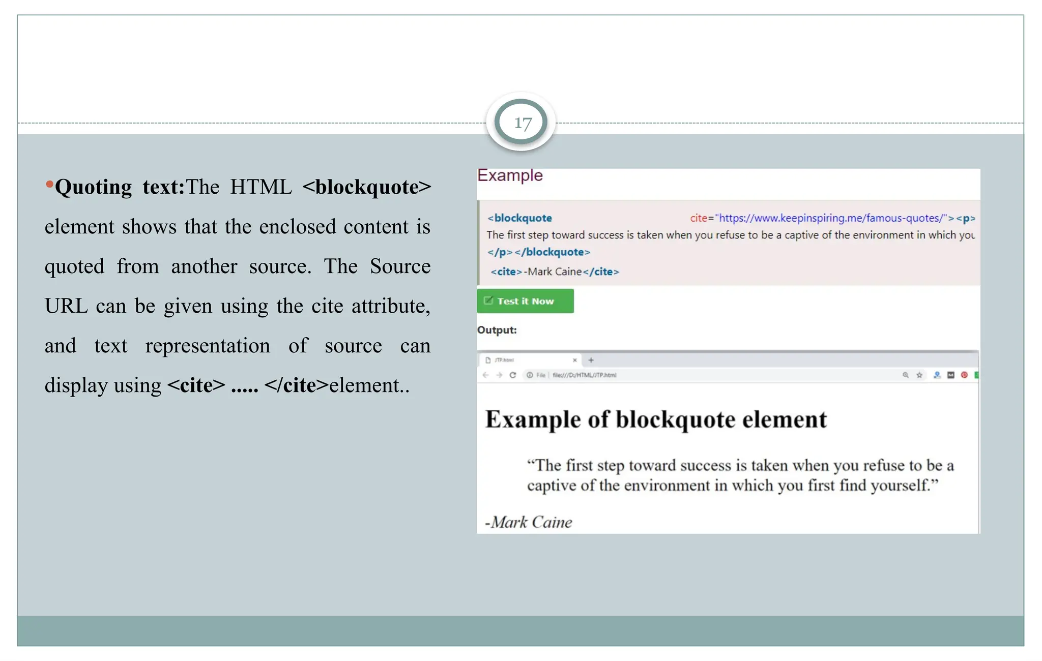 17
Quoting text:The HTML <blockquote>
element shows that the enclosed content is
quoted from another source. The Source
URL can be given using the cite attribute,
and text representation of source can
display using <cite> ..... </cite>element..
 
