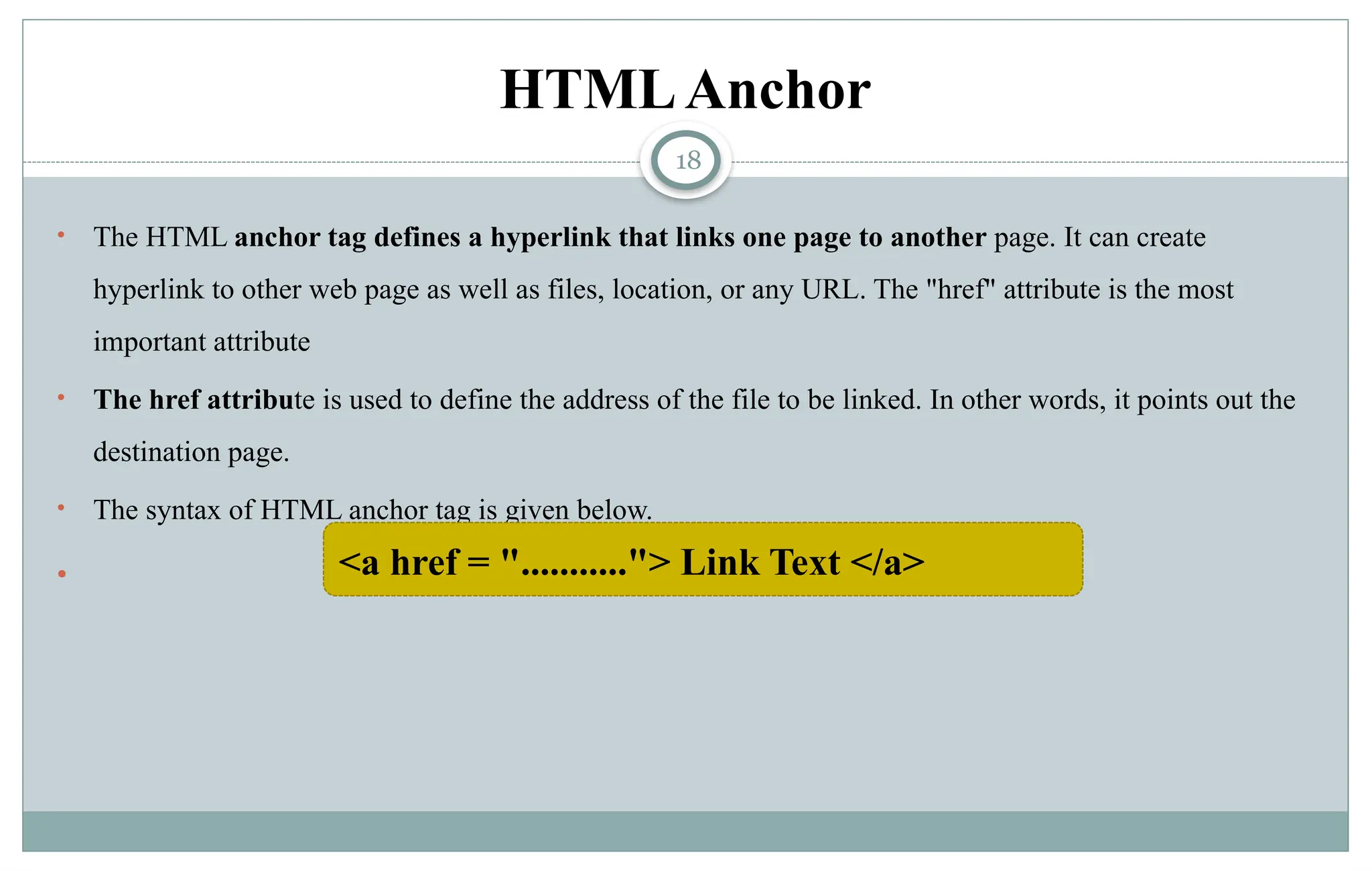 18
HTMLAnchor
• The HTML anchor tag defines a hyperlink that links one page to another page. It can create
hyperlink to other web page as well as files, location, or any URL. The "href" attribute is the most
important attribute
• The href attribute is used to define the address of the file to be linked. In other words, it points out the
destination page.
• The syntax of HTML anchor tag is given below.
 <a href = "..........."> Link Text </a>
 