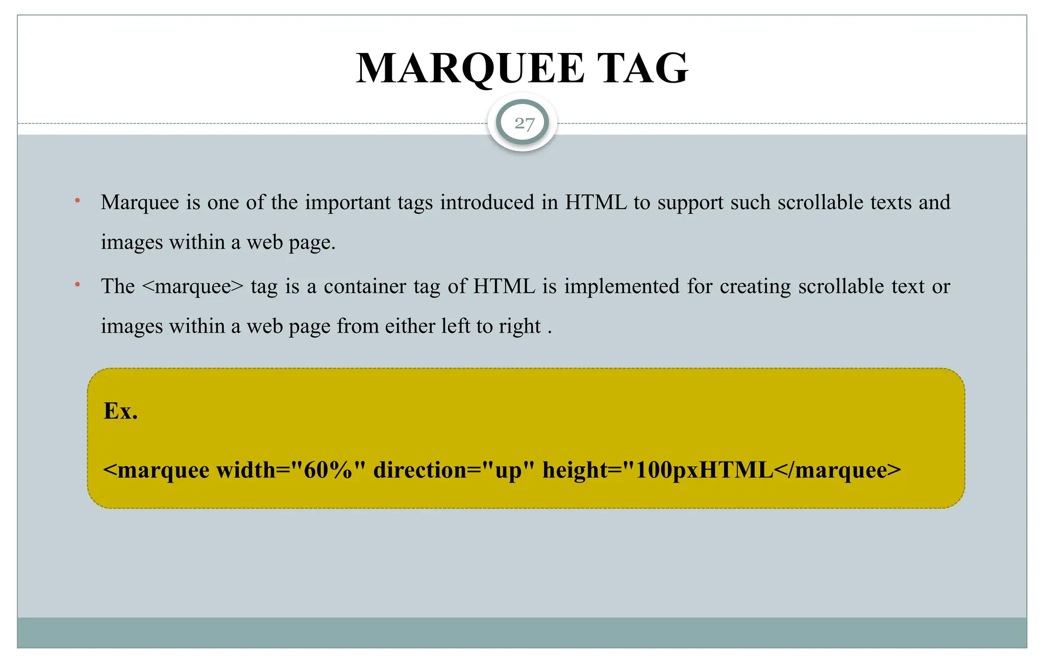 27
MARQUEE TAG
• Marquee is one of the important tags introduced in HTML to support such scrollable texts and
images within a web page.
• The <marquee> tag is a container tag of HTML is implemented for creating scrollable text or
images within a web page from either left to right .
Ex.
<marquee width="60%" direction="up" height="100pxHTML</marquee>
 