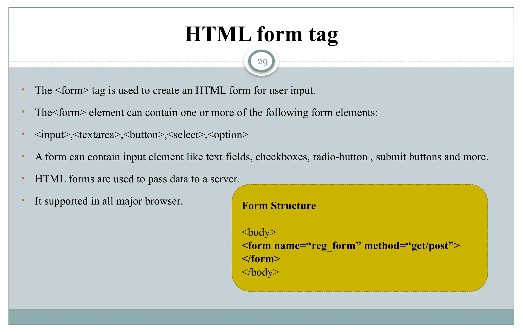 29
HTML form tag
• The <form> tag is used to create an HTML form for user input.
• The<form> element can contain one or more of the following form elements:
• <input>,<textarea>,<button>,<select>,<option>
• A form can contain input element like text fields, checkboxes, radio-button , submit buttons and more.
• HTML forms are used to pass data to a server.
• It supported in all major browser. Form Structure
<body>
<form name=“reg_form” method=“get/post”>
</form>
</body>
 