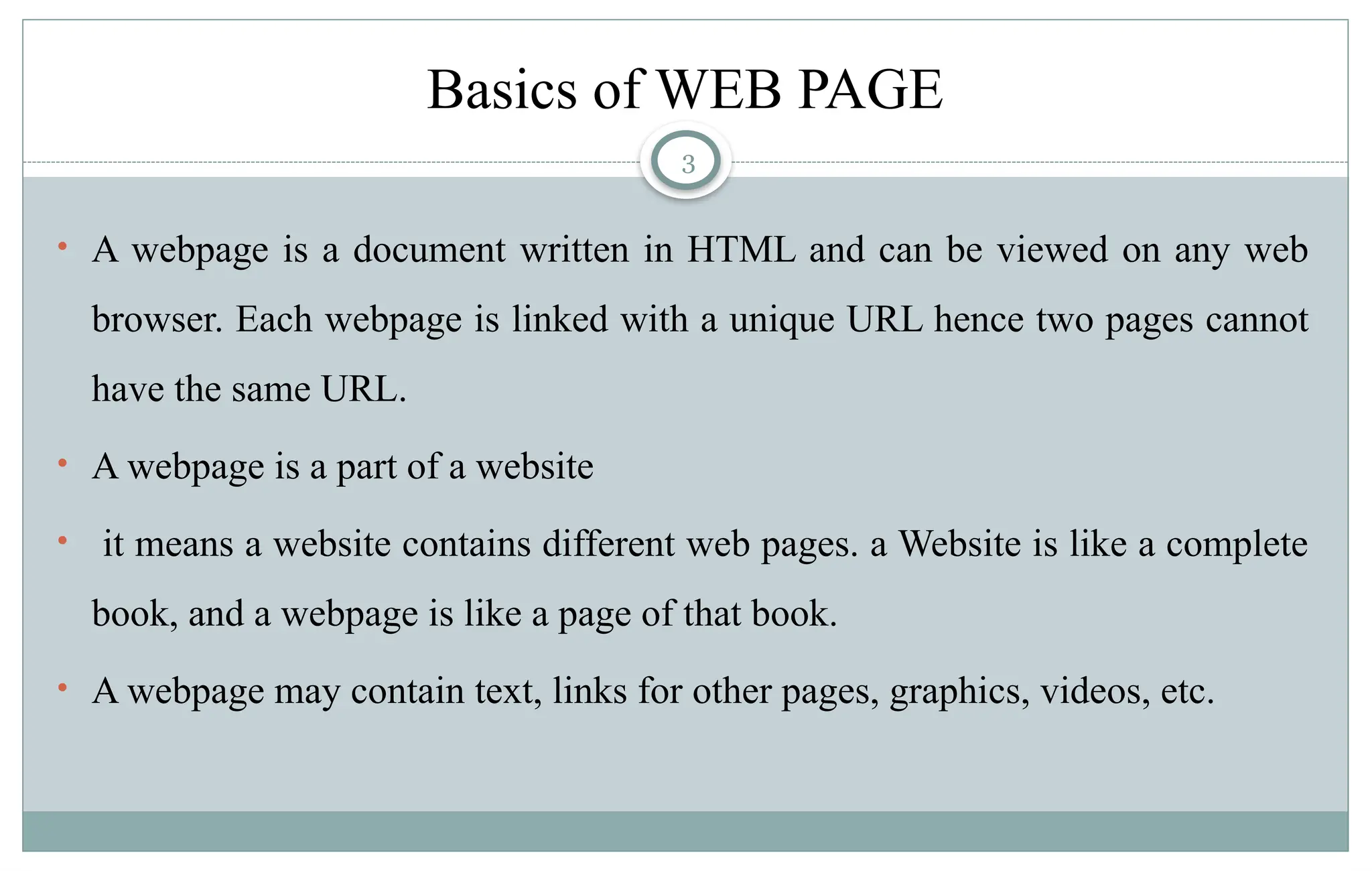 3
Basics of WEB PAGE
• A webpage is a document written in HTML and can be viewed on any web
browser. Each webpage is linked with a unique URL hence two pages cannot
have the same URL.
• A webpage is a part of a website
• it means a website contains different web pages. a Website is like a complete
book, and a webpage is like a page of that book.
• A webpage may contain text, links for other pages, graphics, videos, etc.
 