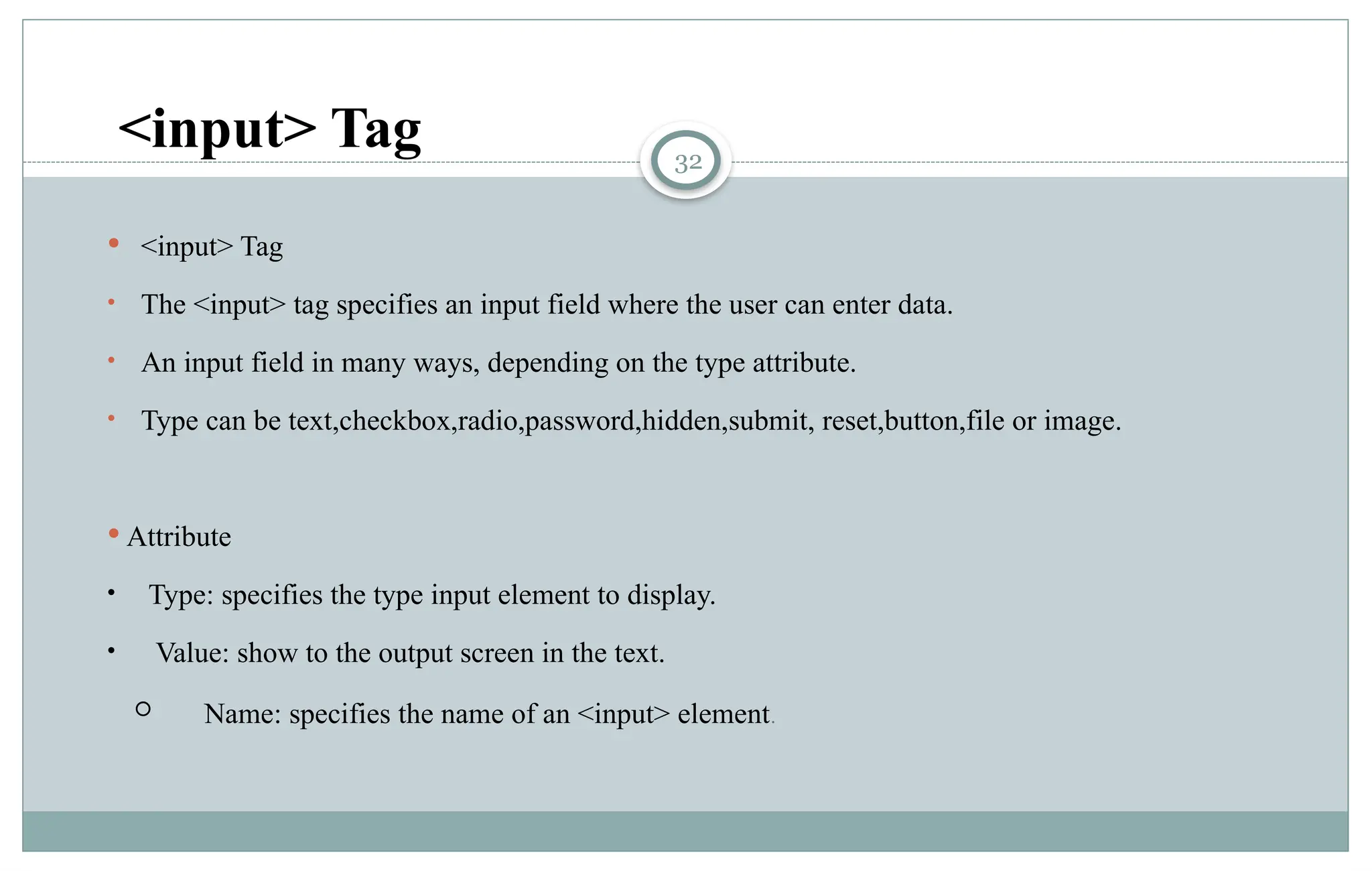 32
 <input> Tag
• The <input> tag specifies an input field where the user can enter data.
• An input field in many ways, depending on the type attribute.
• Type can be text,checkbox,radio,password,hidden,submit, reset,button,file or image.
 Attribute
• Type: specifies the type input element to display.
• Value: show to the output screen in the text.
 Name: specifies the name of an <input> element.
<input> Tag
 