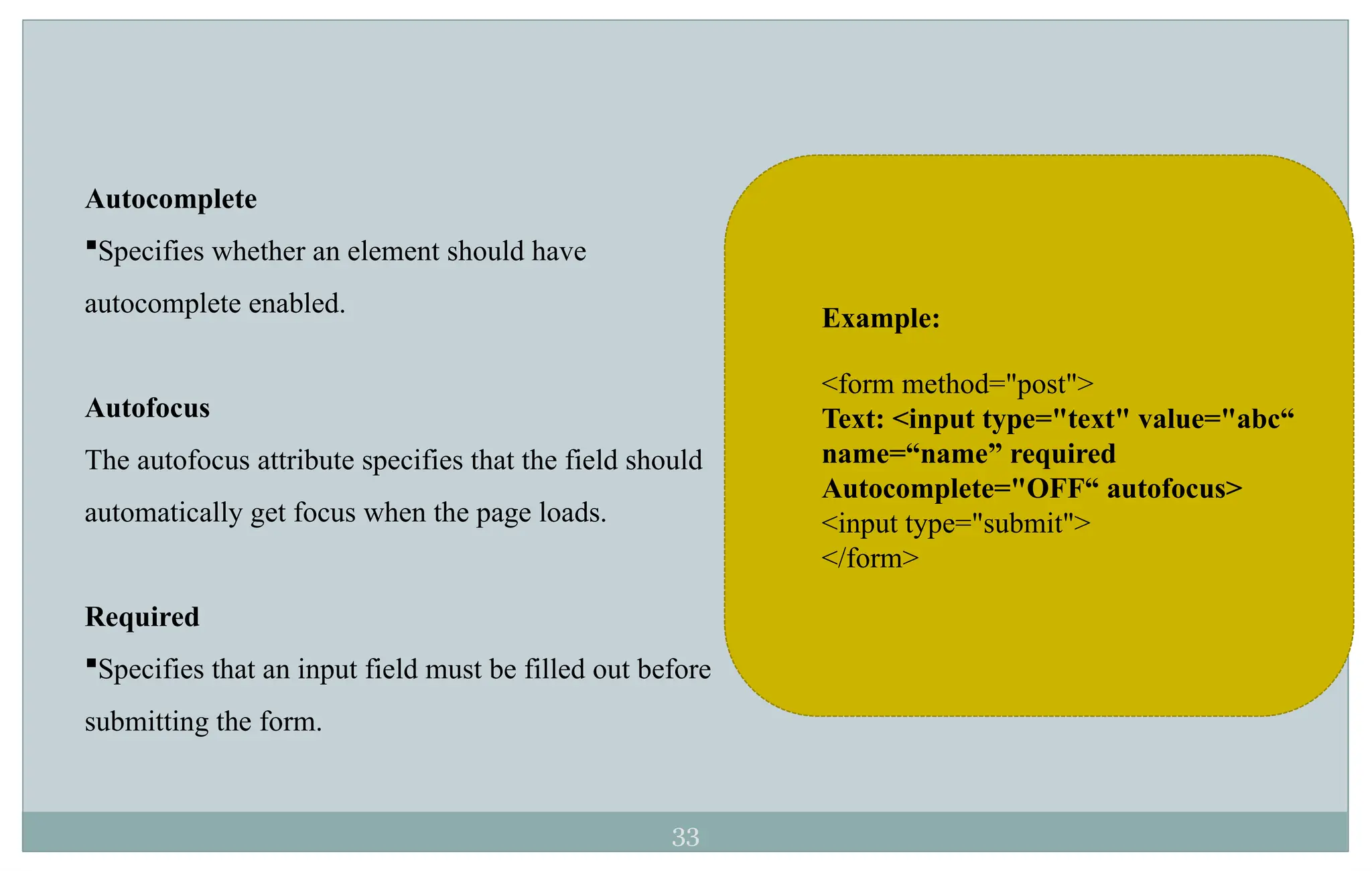 33
Autocomplete
Specifies whether an element should have
autocomplete enabled.
Autofocus
The autofocus attribute specifies that the field should
automatically get focus when the page loads.
Required
Specifies that an input field must be filled out before
submitting the form.
Example:
<form method="post">
Text: <input type="text" value="abc“
name=“name” required
Autocomplete="OFF“ autofocus>
<input type="submit">
</form>
 