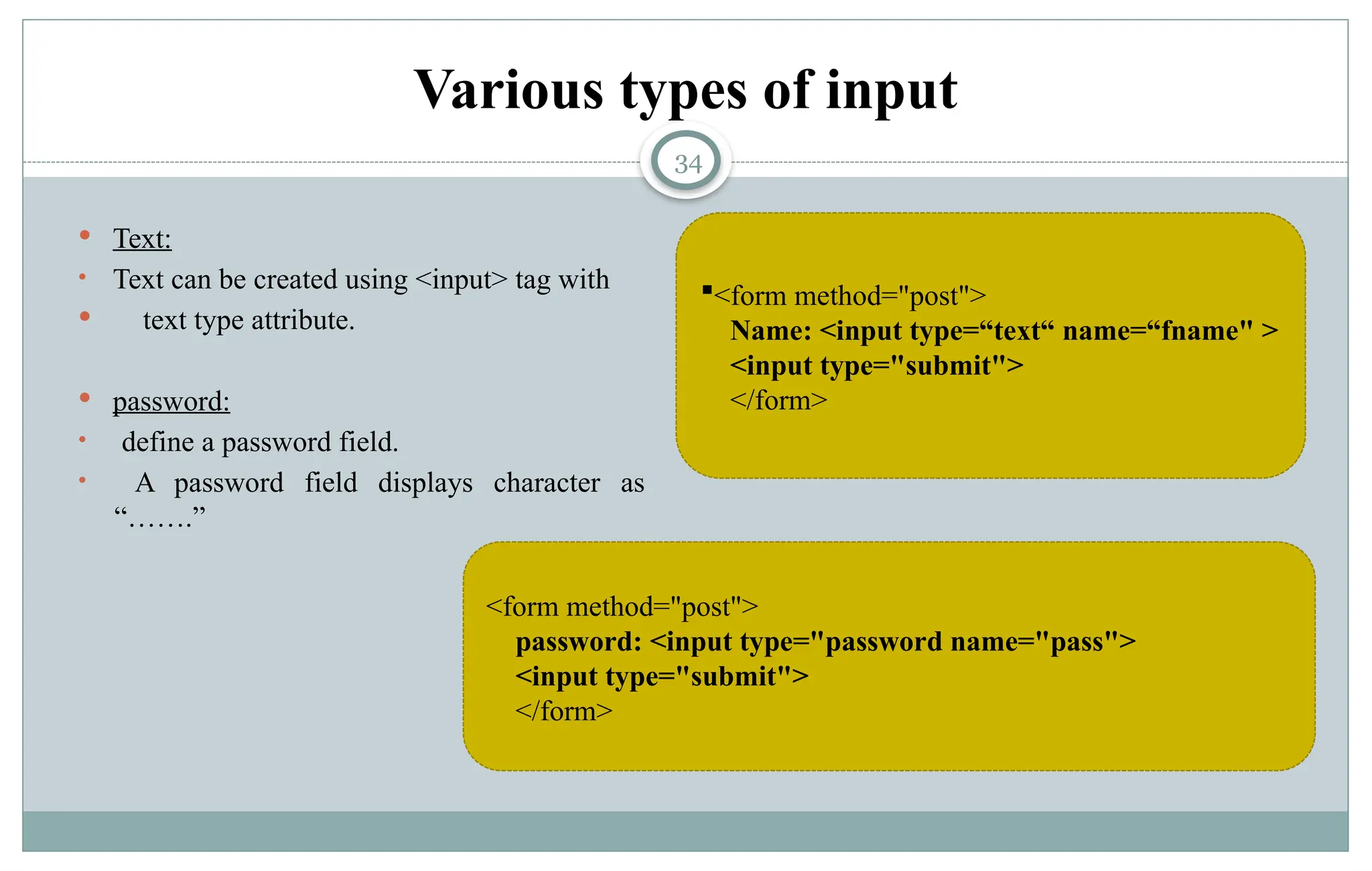 34
Various types of input
 Text:
• Text can be created using <input> tag with
 text type attribute.
 password:
• define a password field.
• A password field displays character as
“…….”
<form method="post">
Name: <input type=“text“ name=“fname" >
<input type="submit">
</form>
<form method="post">
password: <input type="password name="pass">
<input type="submit">
</form>
 