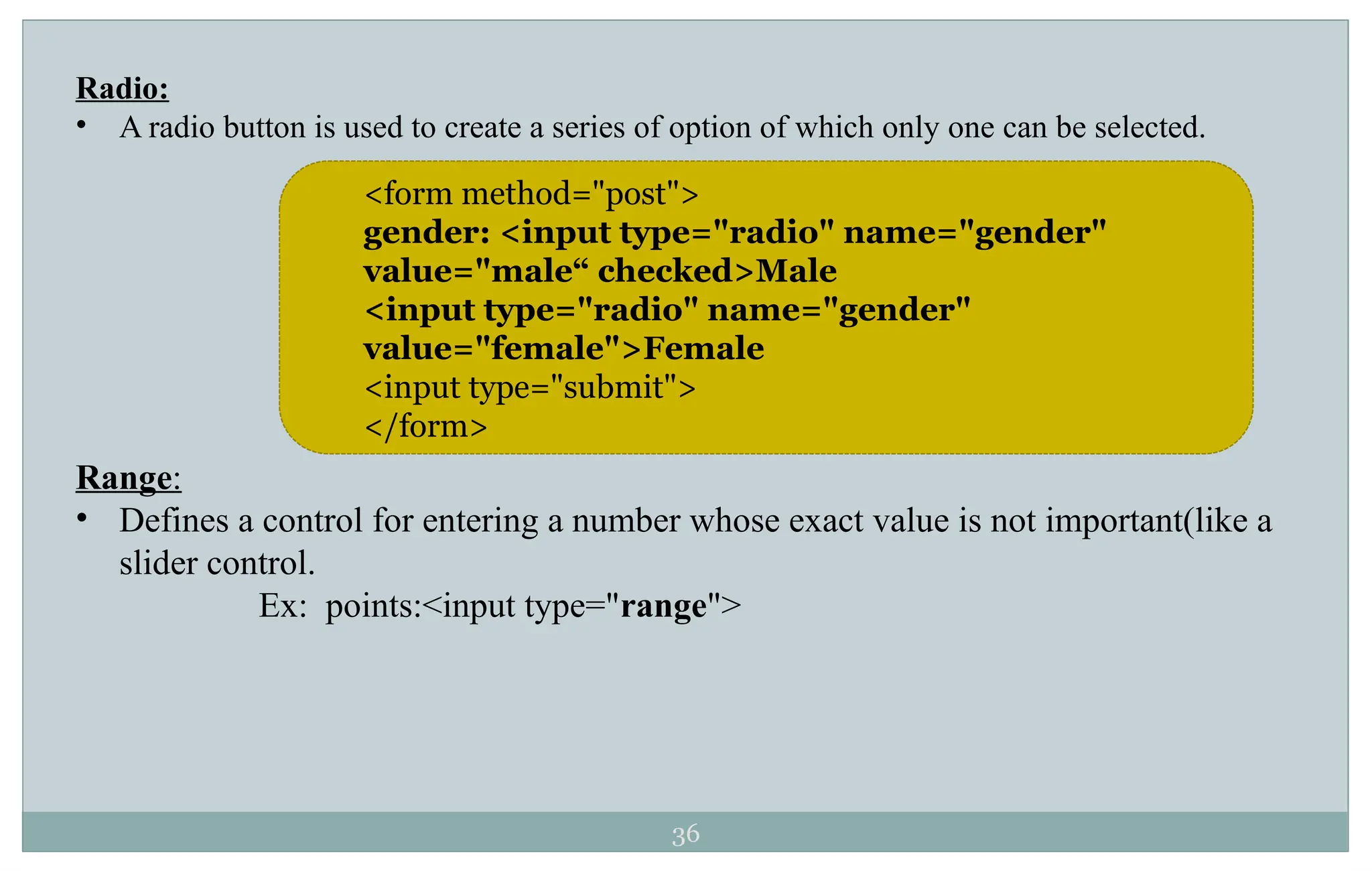 36
Radio:
• A radio button is used to create a series of option of which only one can be selected.
Range:
• Defines a control for entering a number whose exact value is not important(like a
slider control.
Ex: points:<input type="range">
<form method="post">
gender: <input type="radio" name="gender"
value="male“ checked>Male
<input type="radio" name="gender"
value="female">Female
<input type="submit">
</form>
 