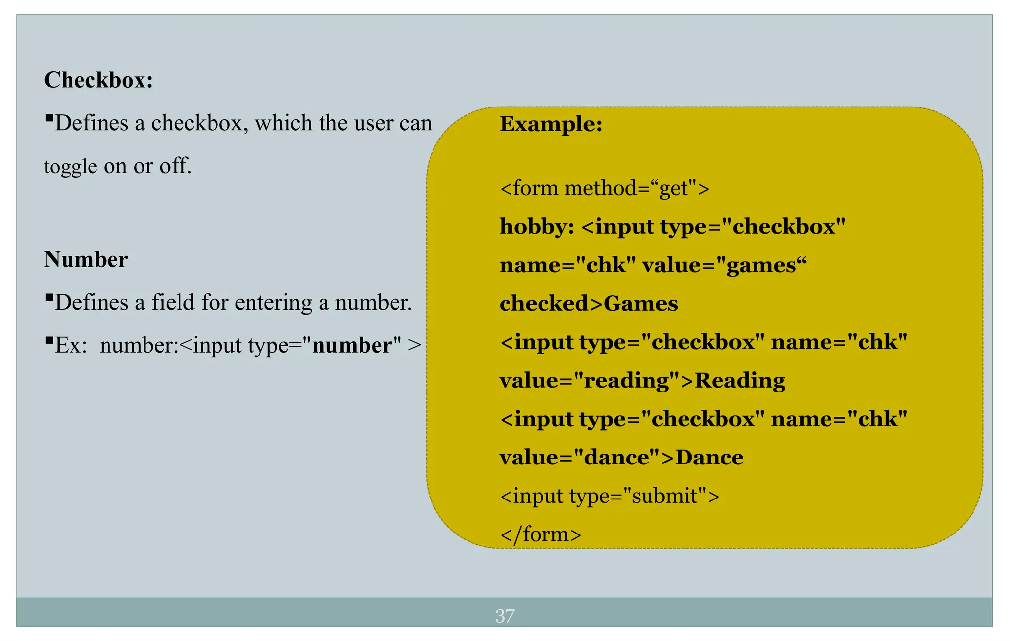 37
Checkbox:
Defines a checkbox, which the user can
toggle on or off.
Number
Defines a field for entering a number.
Ex: number:<input type="number" >
Example:
<form method=“get">
hobby: <input type="checkbox"
name="chk" value="games“
checked>Games
<input type="checkbox" name="chk"
value="reading">Reading
<input type="checkbox" name="chk"
value="dance">Dance
<input type="submit">
</form>
 